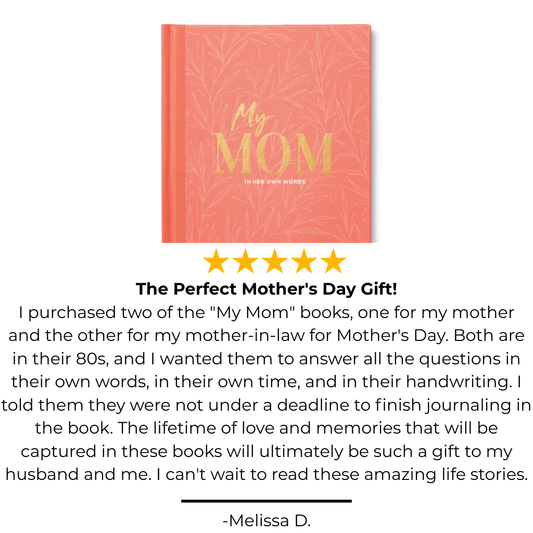 My Mom hard cover journal with 5 star review that says "The Perfect Mother's Day Gift!
I purchased two of the "My Mom" books, one for my mother and the other for my mother-in-law for Mother's Day. Both are in their 80s, and I wanted them to answer all the questions in their own words, in their own time, and in their handwriting. I told them they were not under a deadline to finish journaling in the book. The lifetime of love and memories that will be captured in these books will ultimately be such a gift.